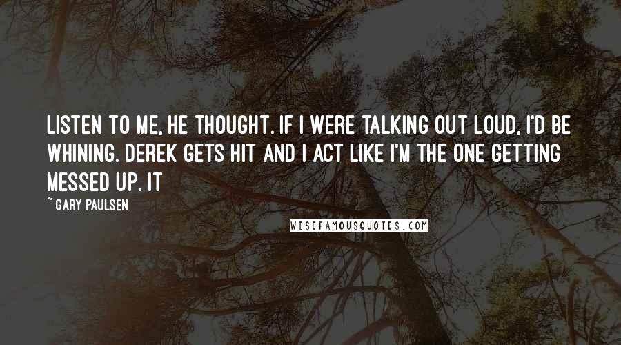 Gary Paulsen Quotes: Listen to me, he thought. If I were talking out loud, I'd be whining. Derek gets hit and I act like I'm the one getting messed up. It