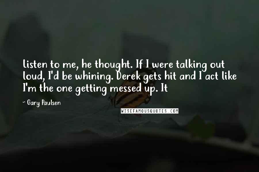 Gary Paulsen Quotes: Listen to me, he thought. If I were talking out loud, I'd be whining. Derek gets hit and I act like I'm the one getting messed up. It