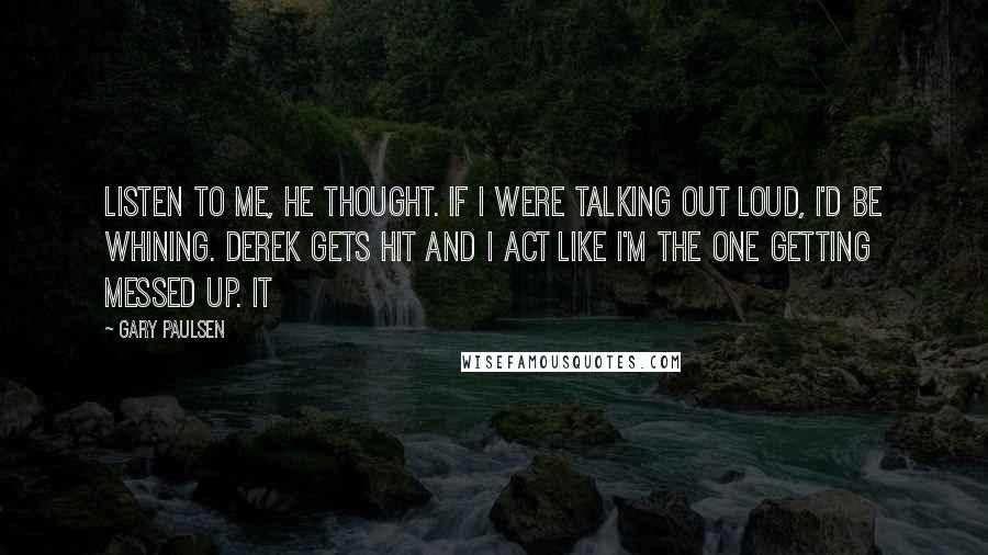 Gary Paulsen Quotes: Listen to me, he thought. If I were talking out loud, I'd be whining. Derek gets hit and I act like I'm the one getting messed up. It