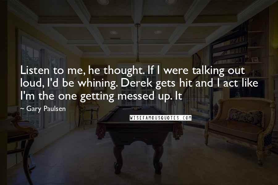 Gary Paulsen Quotes: Listen to me, he thought. If I were talking out loud, I'd be whining. Derek gets hit and I act like I'm the one getting messed up. It