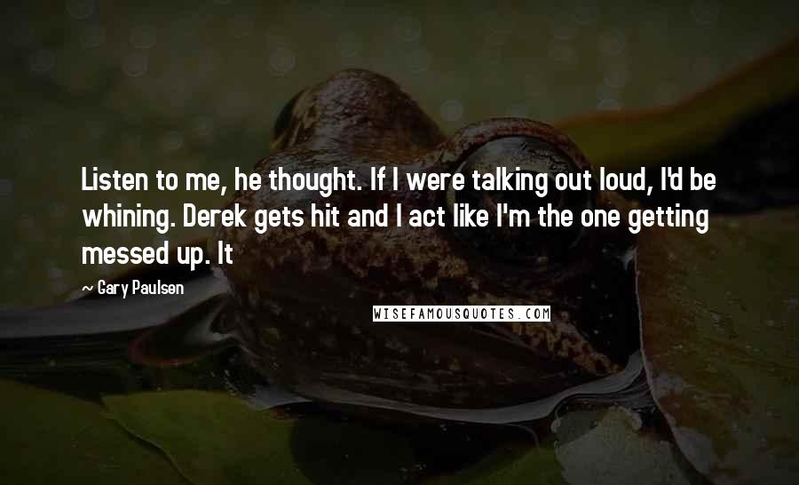 Gary Paulsen Quotes: Listen to me, he thought. If I were talking out loud, I'd be whining. Derek gets hit and I act like I'm the one getting messed up. It