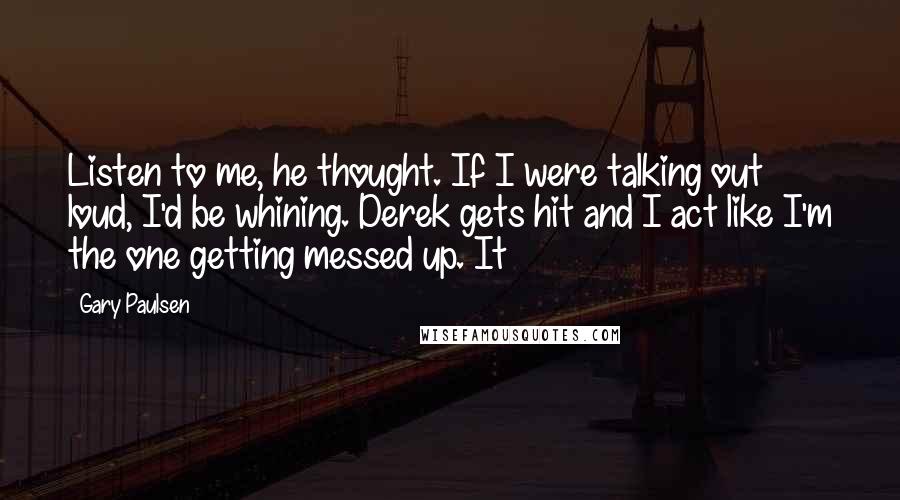 Gary Paulsen Quotes: Listen to me, he thought. If I were talking out loud, I'd be whining. Derek gets hit and I act like I'm the one getting messed up. It