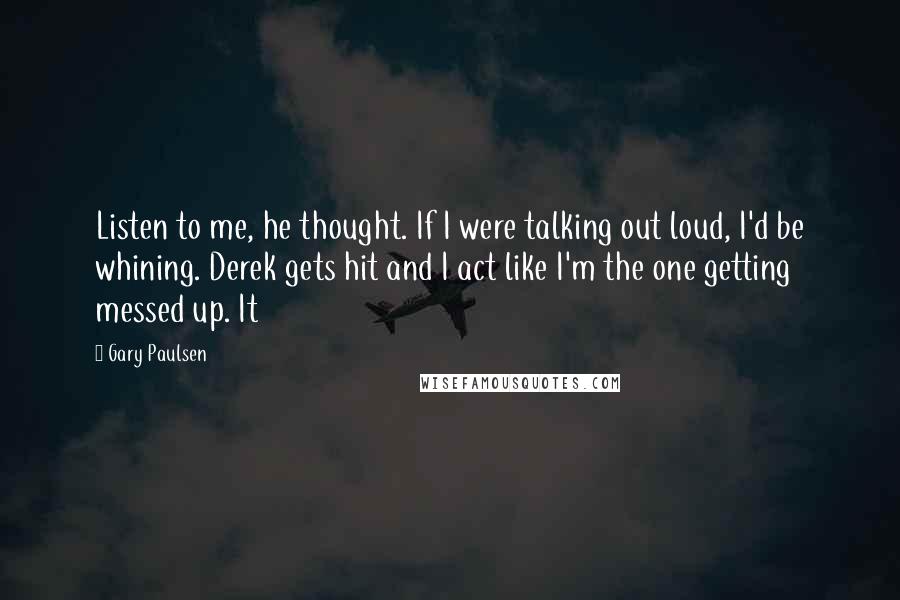 Gary Paulsen Quotes: Listen to me, he thought. If I were talking out loud, I'd be whining. Derek gets hit and I act like I'm the one getting messed up. It