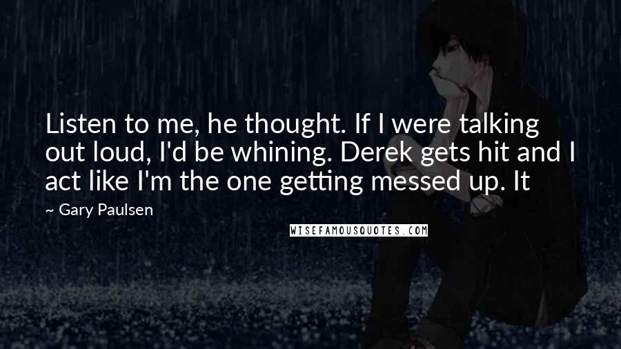 Gary Paulsen Quotes: Listen to me, he thought. If I were talking out loud, I'd be whining. Derek gets hit and I act like I'm the one getting messed up. It