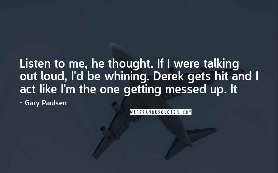 Gary Paulsen Quotes: Listen to me, he thought. If I were talking out loud, I'd be whining. Derek gets hit and I act like I'm the one getting messed up. It