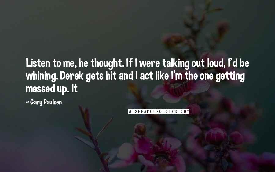 Gary Paulsen Quotes: Listen to me, he thought. If I were talking out loud, I'd be whining. Derek gets hit and I act like I'm the one getting messed up. It