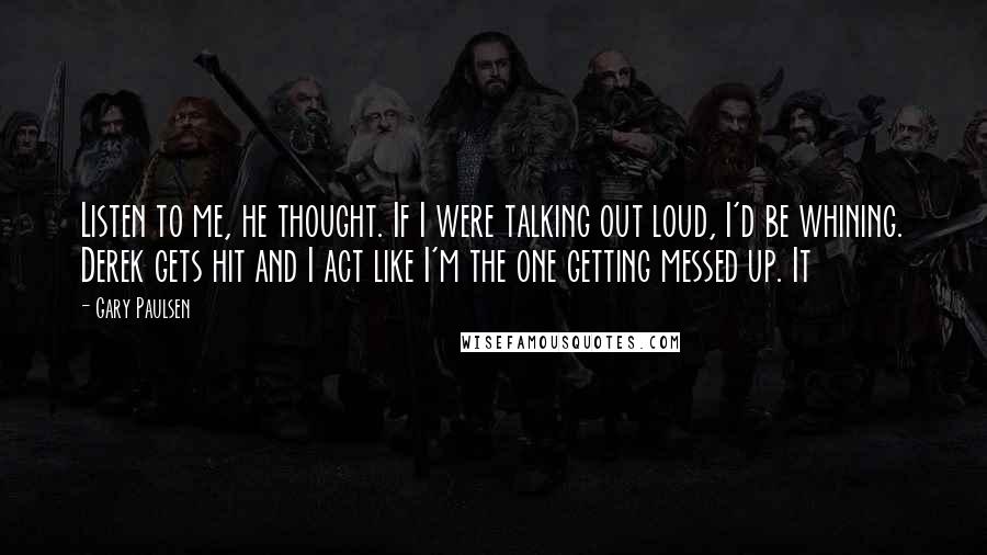 Gary Paulsen Quotes: Listen to me, he thought. If I were talking out loud, I'd be whining. Derek gets hit and I act like I'm the one getting messed up. It