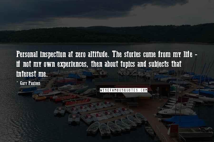 Gary Paulsen Quotes: Personal inspection at zero altitude. The stories come from my life - if not my own experiences, then about topics and subjects that interest me.