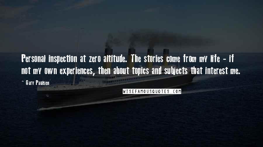 Gary Paulsen Quotes: Personal inspection at zero altitude. The stories come from my life - if not my own experiences, then about topics and subjects that interest me.