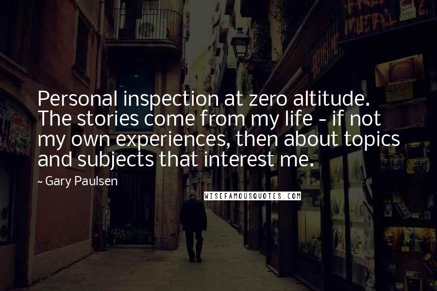 Gary Paulsen Quotes: Personal inspection at zero altitude. The stories come from my life - if not my own experiences, then about topics and subjects that interest me.