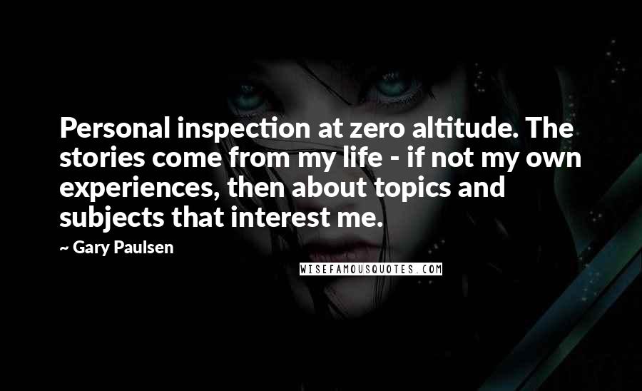 Gary Paulsen Quotes: Personal inspection at zero altitude. The stories come from my life - if not my own experiences, then about topics and subjects that interest me.