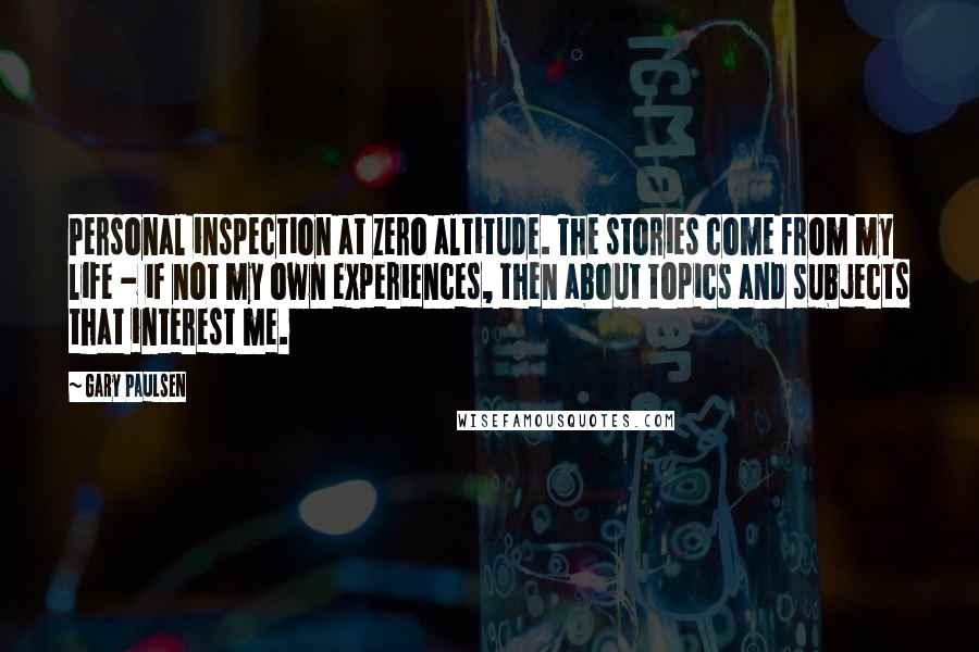 Gary Paulsen Quotes: Personal inspection at zero altitude. The stories come from my life - if not my own experiences, then about topics and subjects that interest me.