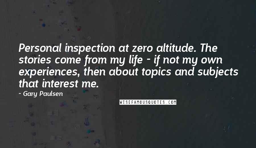 Gary Paulsen Quotes: Personal inspection at zero altitude. The stories come from my life - if not my own experiences, then about topics and subjects that interest me.