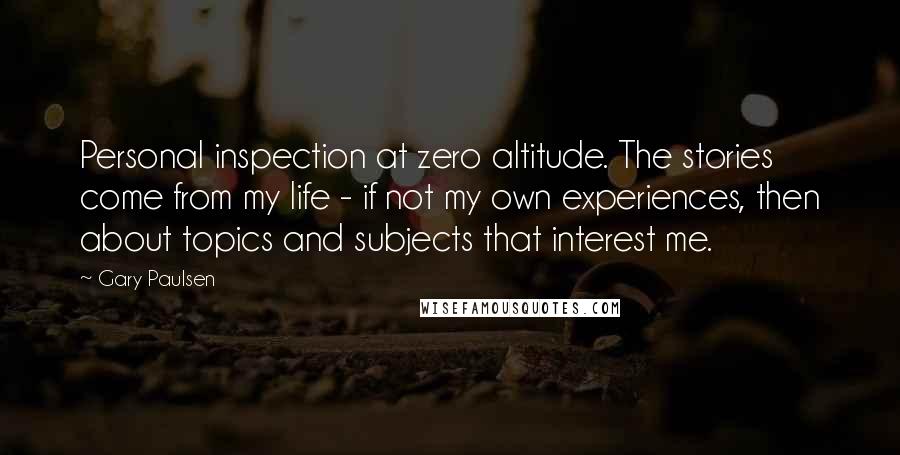 Gary Paulsen Quotes: Personal inspection at zero altitude. The stories come from my life - if not my own experiences, then about topics and subjects that interest me.