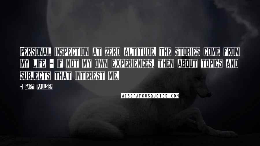 Gary Paulsen Quotes: Personal inspection at zero altitude. The stories come from my life - if not my own experiences, then about topics and subjects that interest me.