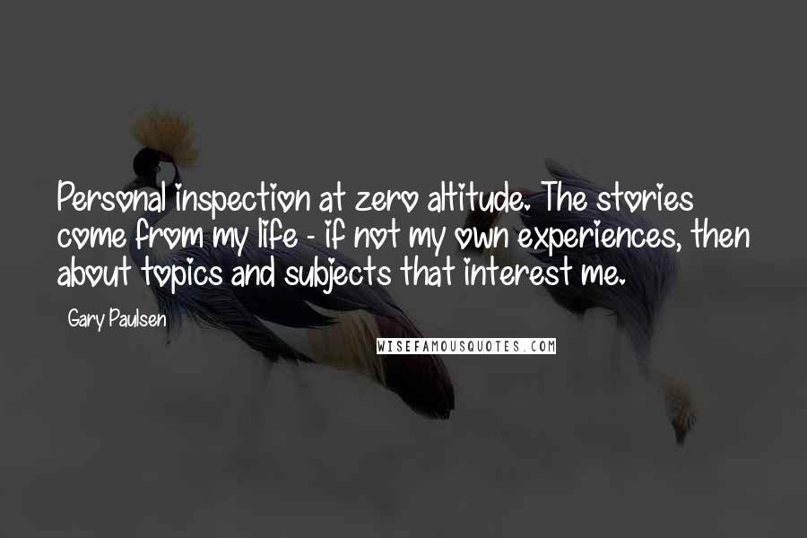 Gary Paulsen Quotes: Personal inspection at zero altitude. The stories come from my life - if not my own experiences, then about topics and subjects that interest me.