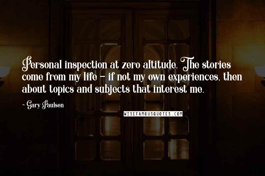 Gary Paulsen Quotes: Personal inspection at zero altitude. The stories come from my life - if not my own experiences, then about topics and subjects that interest me.