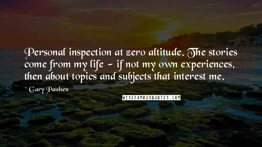 Gary Paulsen Quotes: Personal inspection at zero altitude. The stories come from my life - if not my own experiences, then about topics and subjects that interest me.