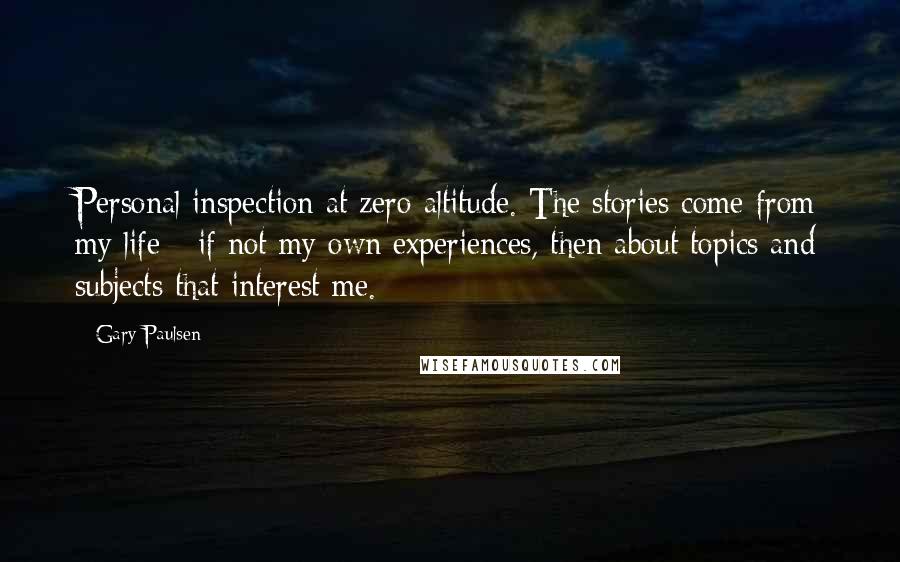 Gary Paulsen Quotes: Personal inspection at zero altitude. The stories come from my life - if not my own experiences, then about topics and subjects that interest me.