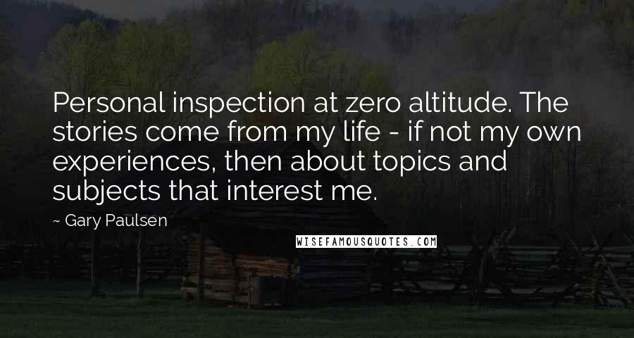 Gary Paulsen Quotes: Personal inspection at zero altitude. The stories come from my life - if not my own experiences, then about topics and subjects that interest me.