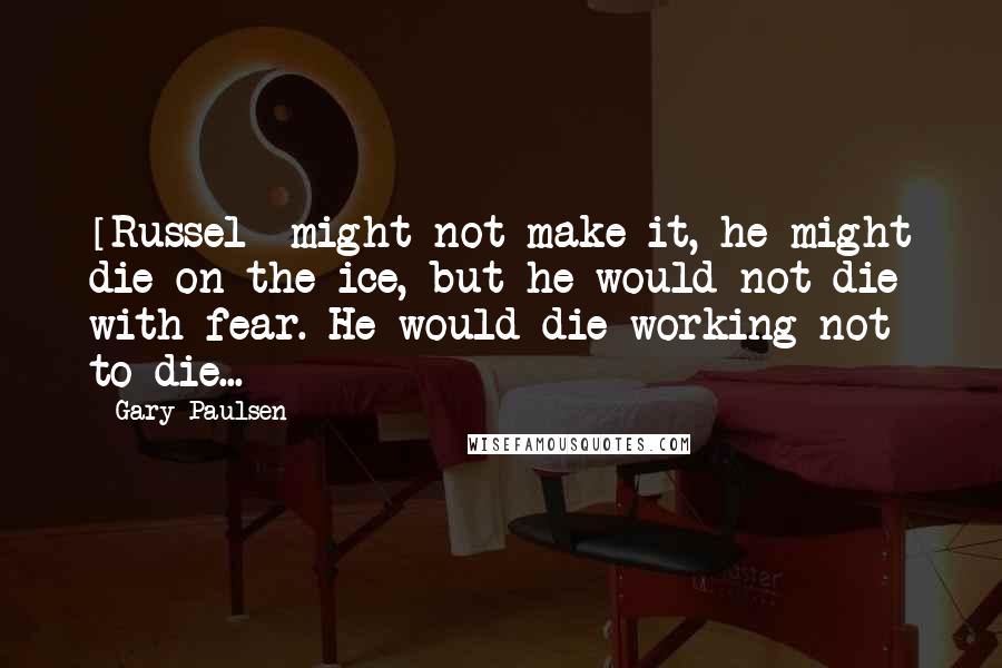 Gary Paulsen Quotes: [Russel] might not make it, he might die on the ice, but he would not die with fear. He would die working not to die...