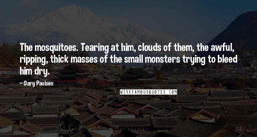 Gary Paulsen Quotes: The mosquitoes. Tearing at him, clouds of them, the awful, ripping, thick masses of the small monsters trying to bleed him dry.