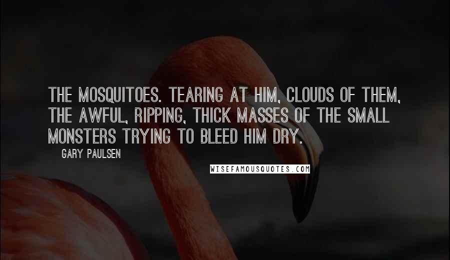 Gary Paulsen Quotes: The mosquitoes. Tearing at him, clouds of them, the awful, ripping, thick masses of the small monsters trying to bleed him dry.