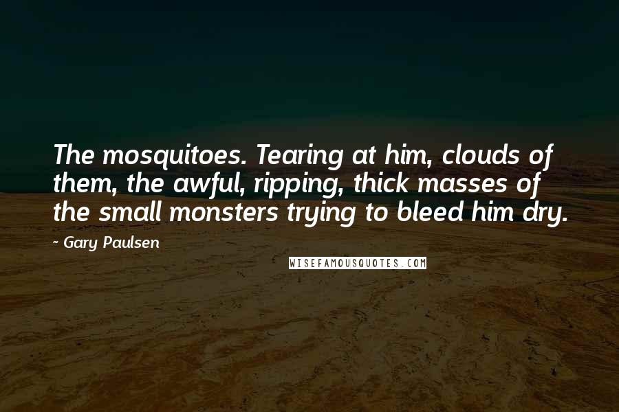 Gary Paulsen Quotes: The mosquitoes. Tearing at him, clouds of them, the awful, ripping, thick masses of the small monsters trying to bleed him dry.