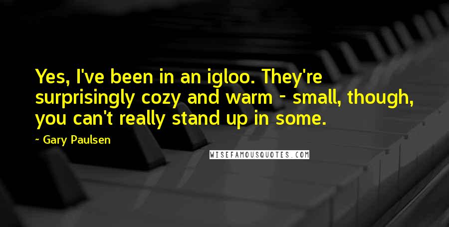 Gary Paulsen Quotes: Yes, I've been in an igloo. They're surprisingly cozy and warm - small, though, you can't really stand up in some.