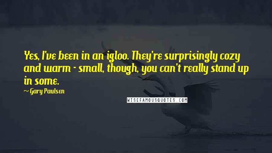 Gary Paulsen Quotes: Yes, I've been in an igloo. They're surprisingly cozy and warm - small, though, you can't really stand up in some.