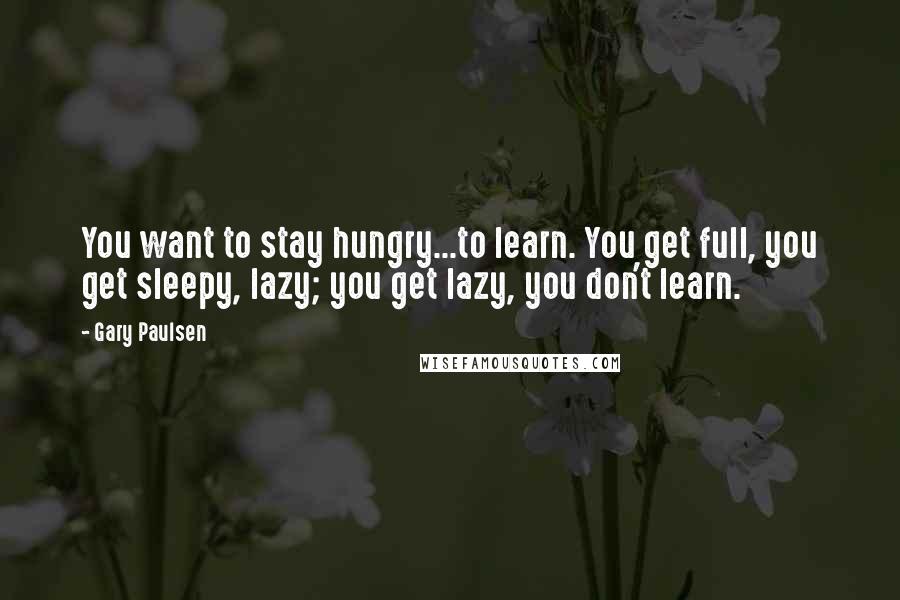 Gary Paulsen Quotes: You want to stay hungry...to learn. You get full, you get sleepy, lazy; you get lazy, you don't learn.