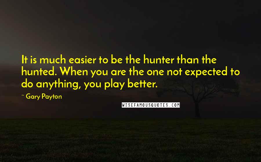 Gary Payton Quotes: It is much easier to be the hunter than the hunted. When you are the one not expected to do anything, you play better.