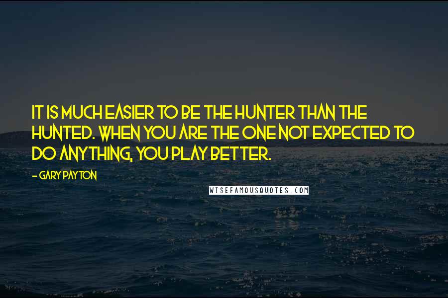 Gary Payton Quotes: It is much easier to be the hunter than the hunted. When you are the one not expected to do anything, you play better.