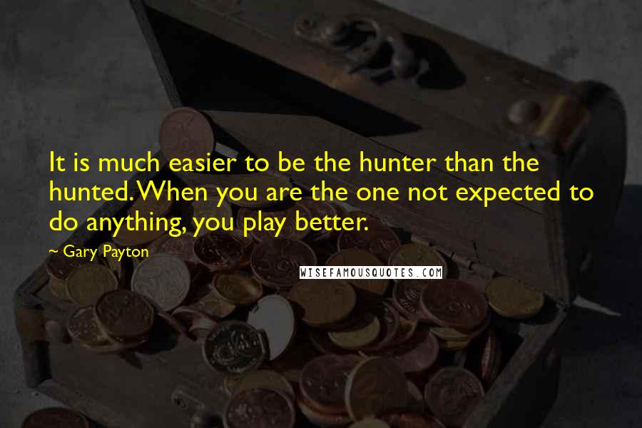 Gary Payton Quotes: It is much easier to be the hunter than the hunted. When you are the one not expected to do anything, you play better.