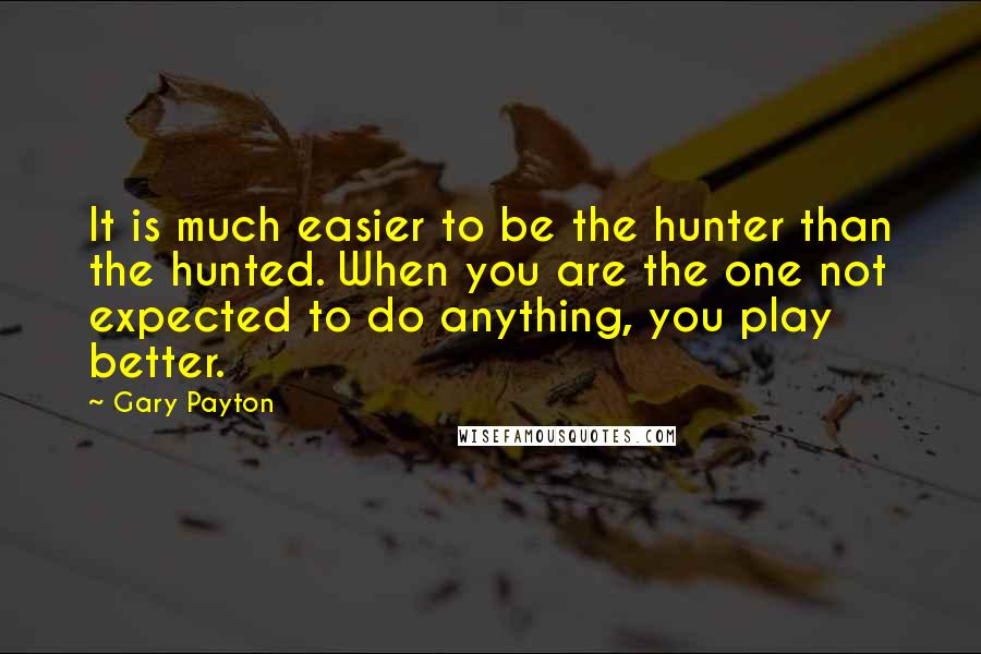 Gary Payton Quotes: It is much easier to be the hunter than the hunted. When you are the one not expected to do anything, you play better.