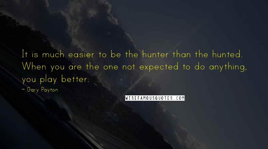 Gary Payton Quotes: It is much easier to be the hunter than the hunted. When you are the one not expected to do anything, you play better.