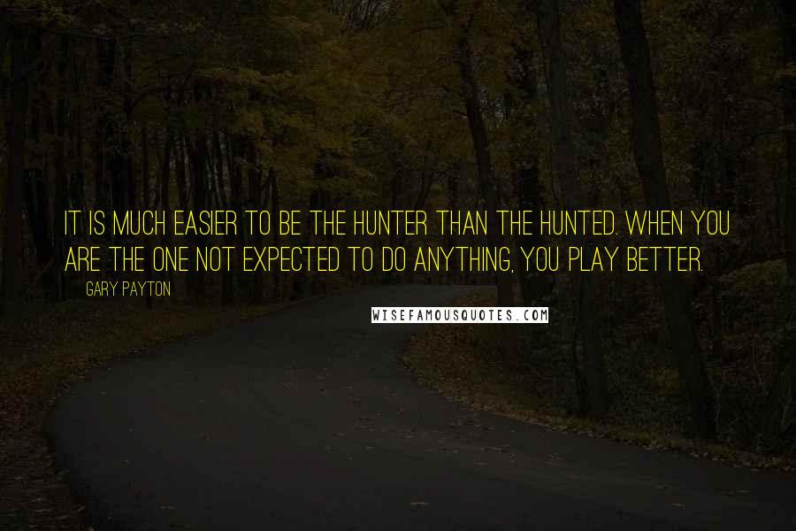 Gary Payton Quotes: It is much easier to be the hunter than the hunted. When you are the one not expected to do anything, you play better.