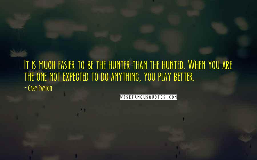 Gary Payton Quotes: It is much easier to be the hunter than the hunted. When you are the one not expected to do anything, you play better.