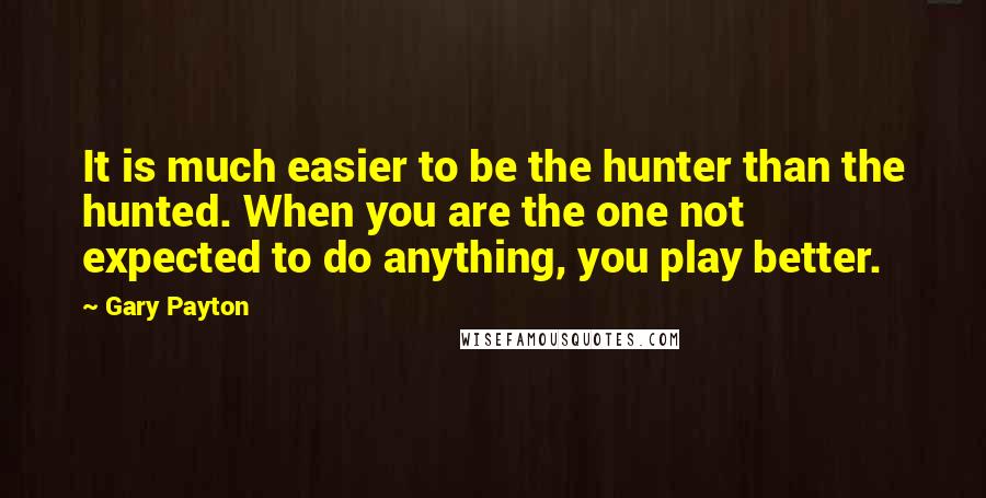 Gary Payton Quotes: It is much easier to be the hunter than the hunted. When you are the one not expected to do anything, you play better.