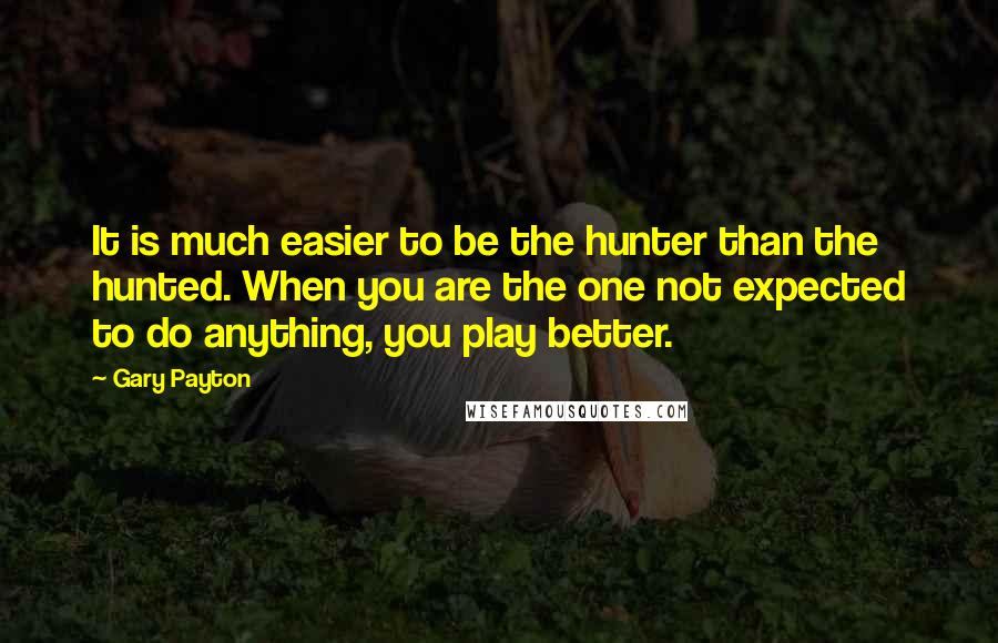 Gary Payton Quotes: It is much easier to be the hunter than the hunted. When you are the one not expected to do anything, you play better.