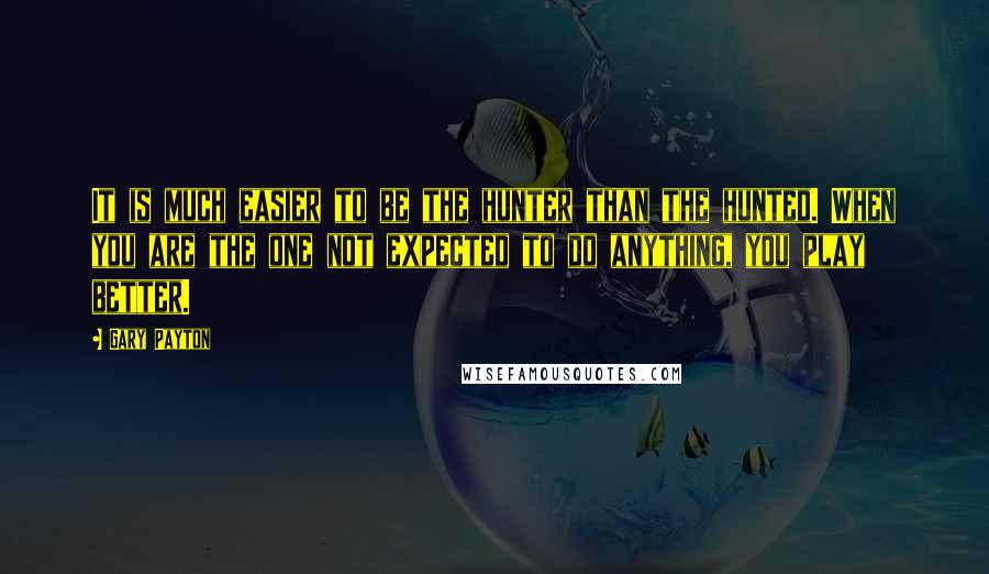 Gary Payton Quotes: It is much easier to be the hunter than the hunted. When you are the one not expected to do anything, you play better.