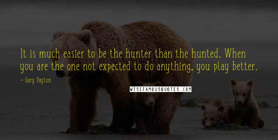 Gary Payton Quotes: It is much easier to be the hunter than the hunted. When you are the one not expected to do anything, you play better.