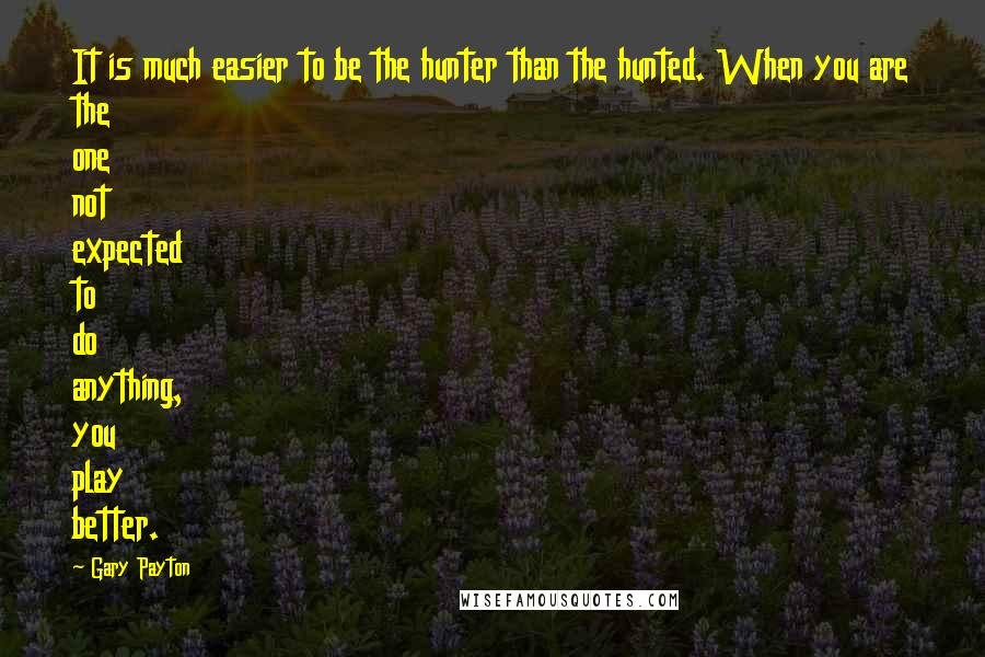 Gary Payton Quotes: It is much easier to be the hunter than the hunted. When you are the one not expected to do anything, you play better.