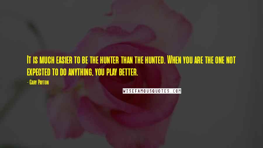 Gary Payton Quotes: It is much easier to be the hunter than the hunted. When you are the one not expected to do anything, you play better.