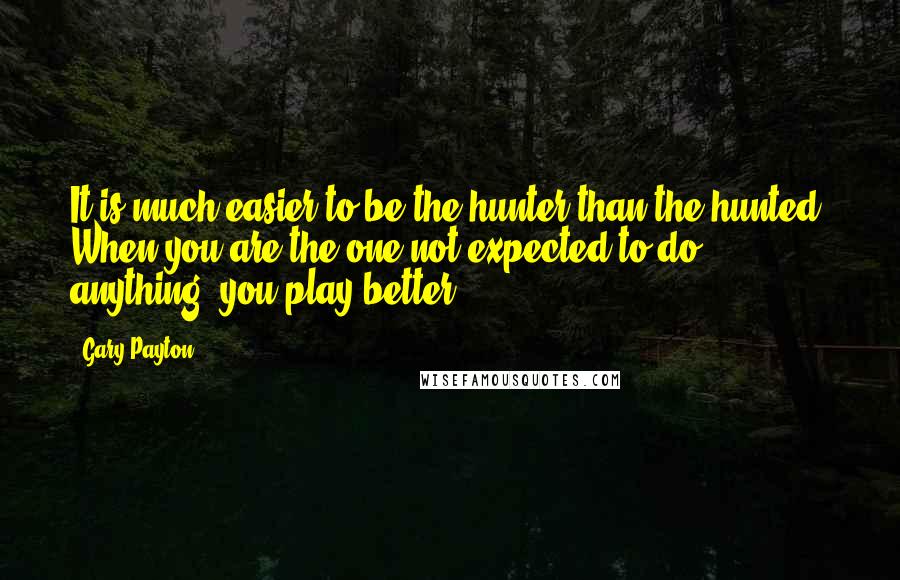 Gary Payton Quotes: It is much easier to be the hunter than the hunted. When you are the one not expected to do anything, you play better.