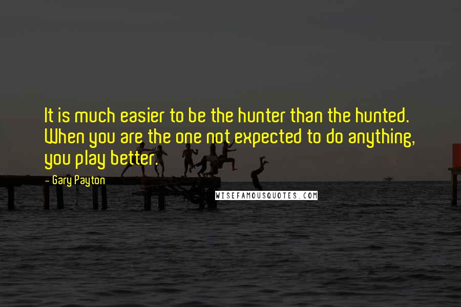 Gary Payton Quotes: It is much easier to be the hunter than the hunted. When you are the one not expected to do anything, you play better.