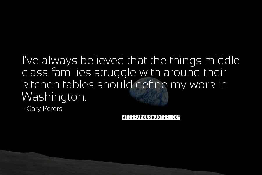 Gary Peters Quotes: I've always believed that the things middle class families struggle with around their kitchen tables should define my work in Washington.