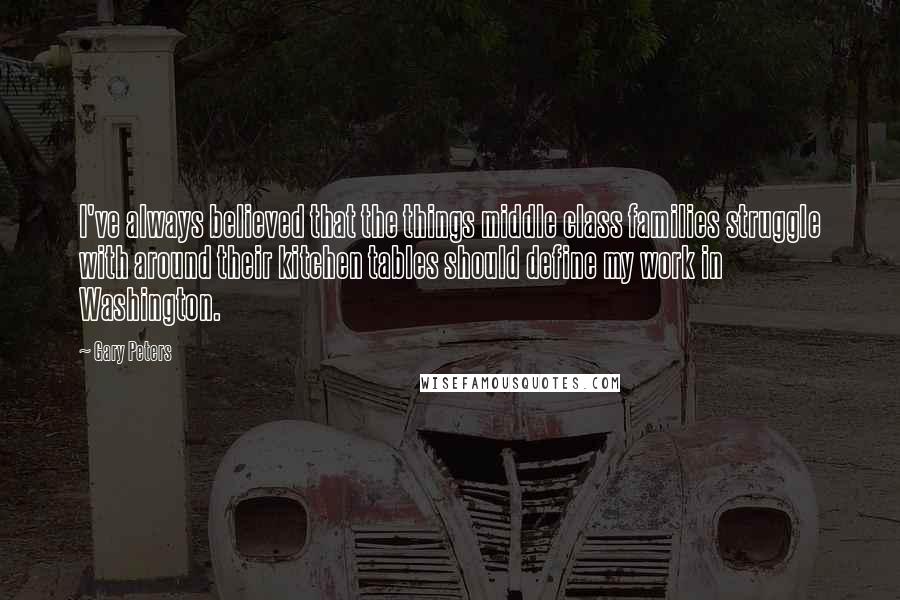 Gary Peters Quotes: I've always believed that the things middle class families struggle with around their kitchen tables should define my work in Washington.