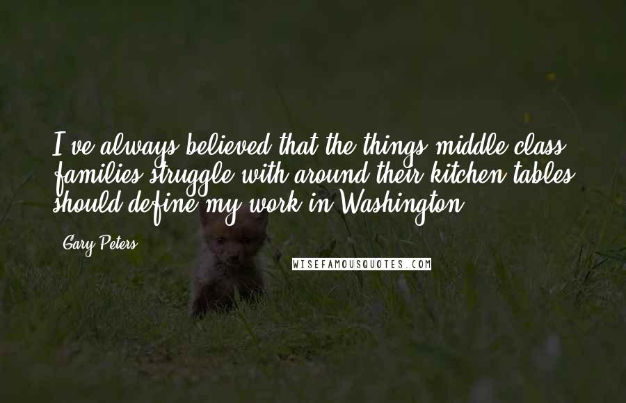 Gary Peters Quotes: I've always believed that the things middle class families struggle with around their kitchen tables should define my work in Washington.