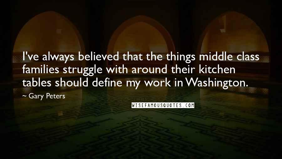 Gary Peters Quotes: I've always believed that the things middle class families struggle with around their kitchen tables should define my work in Washington.